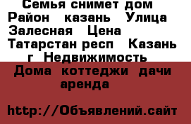 Семья снимет дом › Район ­ казань › Улица ­ Залесная › Цена ­ 10 000 - Татарстан респ., Казань г. Недвижимость » Дома, коттеджи, дачи аренда   